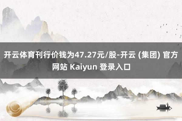 开云体育刊行价钱为47.27元/股-开云 (集团) 官方网站 Kaiyun 登录入口