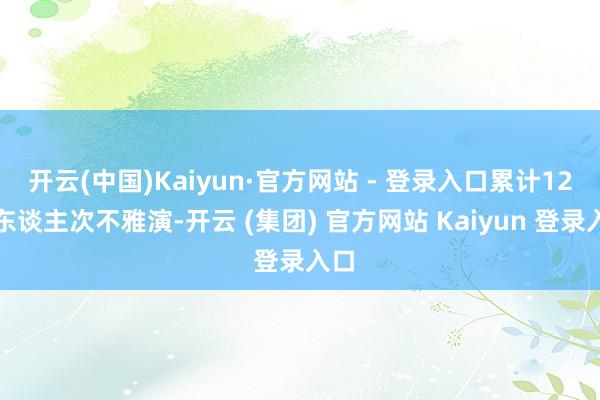 开云(中国)Kaiyun·官方网站 - 登录入口累计12万东谈主次不雅演-开云 (集团) 官方网站 Kaiyun 登录入口