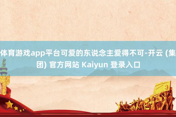 体育游戏app平台可爱的东说念主爱得不可-开云 (集团) 官方网站 Kaiyun 登录入口