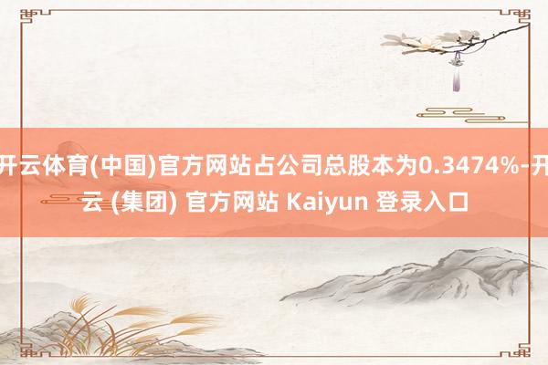 开云体育(中国)官方网站占公司总股本为0.3474%-开云 (集团) 官方网站 Kaiyun 登录入口