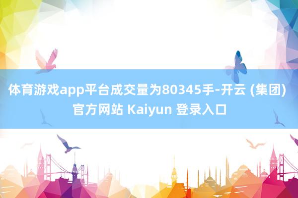 体育游戏app平台成交量为80345手-开云 (集团) 官方网站 Kaiyun 登录入口