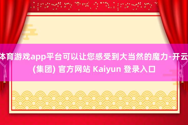 体育游戏app平台可以让您感受到大当然的魔力-开云 (集团) 官方网站 Kaiyun 登录入口