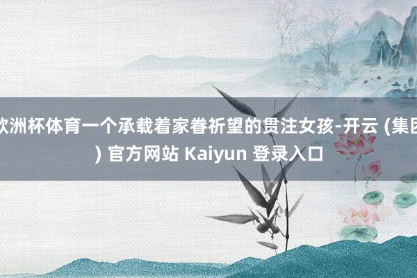 欧洲杯体育一个承载着家眷祈望的贯注女孩-开云 (集团) 官方网站 Kaiyun 登录入口