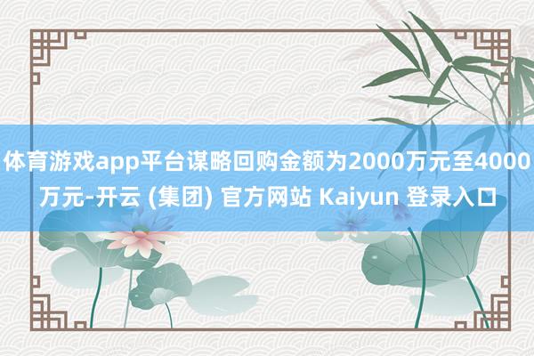 体育游戏app平台谋略回购金额为2000万元至4000万元-开云 (集团) 官方网站 Kaiyun 登录入口