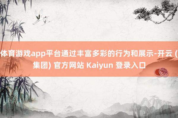 体育游戏app平台通过丰富多彩的行为和展示-开云 (集团) 官方网站 Kaiyun 登录入口
