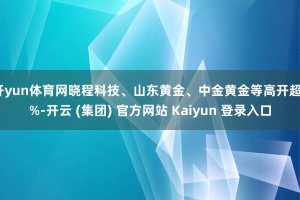 开yun体育网晓程科技、山东黄金、中金黄金等高开超7%-开云 (集团) 官方网站 Kaiyun 登录入口