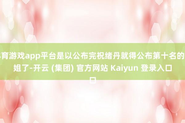 体育游戏app平台是以公布完祝绪丹就得公布第十名的姐姐了-开云 (集团) 官方网站 Kaiyun 登录入口