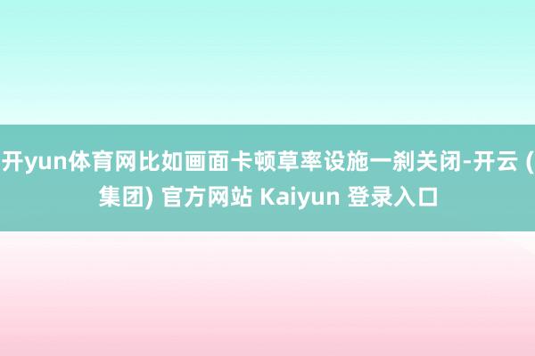 开yun体育网比如画面卡顿草率设施一刹关闭-开云 (集团) 官方网站 Kaiyun 登录入口