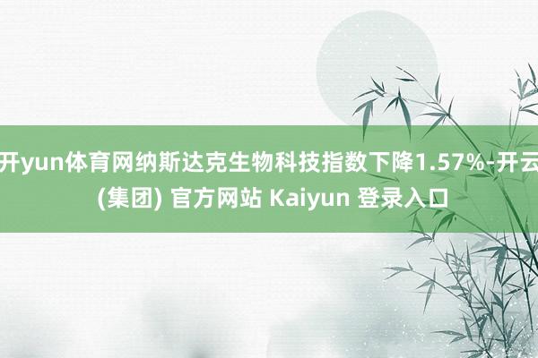 开yun体育网纳斯达克生物科技指数下降1.57%-开云 (集团) 官方网站 Kaiyun 登录入口