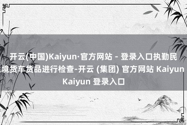 开云(中国)Kaiyun·官方网站 - 登录入口执勤民辅警对入境货车货品进行检查-开云 (集团) 官方网站 Kaiyun 登录入口