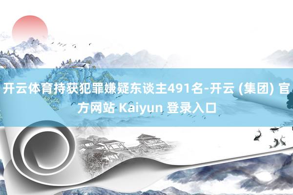 开云体育持获犯罪嫌疑东谈主491名-开云 (集团) 官方网站 Kaiyun 登录入口