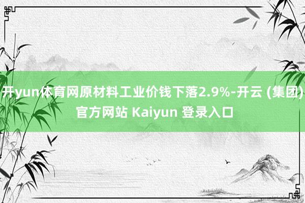 开yun体育网原材料工业价钱下落2.9%-开云 (集团) 官方网站 Kaiyun 登录入口