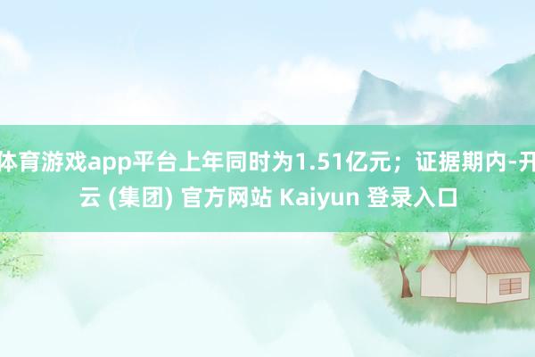 体育游戏app平台上年同时为1.51亿元；证据期内-开云 (集团) 官方网站 Kaiyun 登录入口