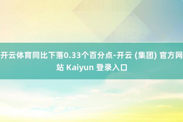 开云体育同比下落0.33个百分点-开云 (集团) 官方网站 Kaiyun 登录入口