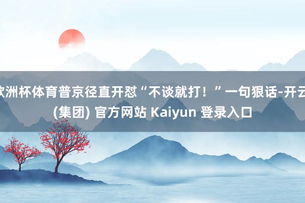 欧洲杯体育普京径直开怼“不谈就打！”一句狠话-开云 (集团) 官方网站 Kaiyun 登录入口