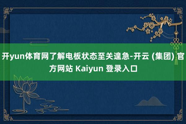 开yun体育网了解电板状态至关遑急-开云 (集团) 官方网站 Kaiyun 登录入口