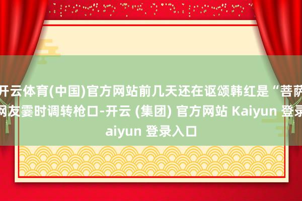 开云体育(中国)官方网站前几天还在讴颂韩红是“菩萨”的网友霎时调转枪口-开云 (集团) 官方网站 Kaiyun 登录入口