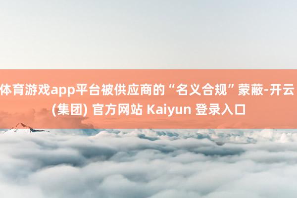 体育游戏app平台被供应商的“名义合规”蒙蔽-开云 (集团) 官方网站 Kaiyun 登录入口