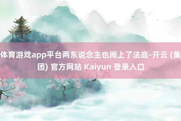 体育游戏app平台两东说念主也闹上了法庭-开云 (集团) 官方网站 Kaiyun 登录入口