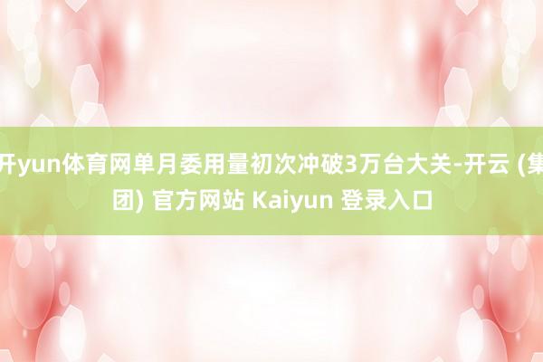 开yun体育网单月委用量初次冲破3万台大关-开云 (集团) 官方网站 Kaiyun 登录入口