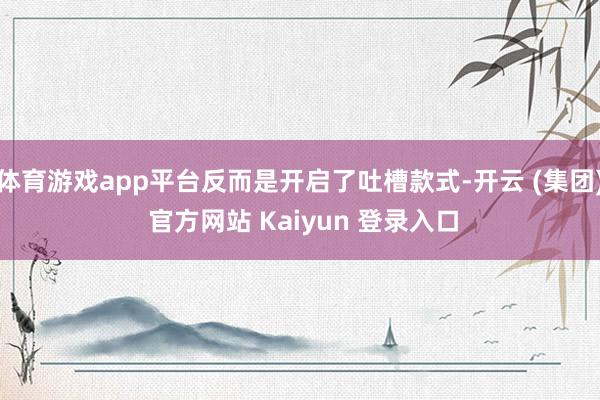 体育游戏app平台反而是开启了吐槽款式-开云 (集团) 官方网站 Kaiyun 登录入口