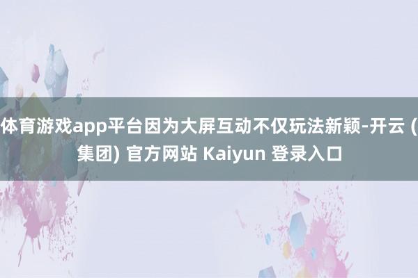 体育游戏app平台因为大屏互动不仅玩法新颖-开云 (集团) 官方网站 Kaiyun 登录入口