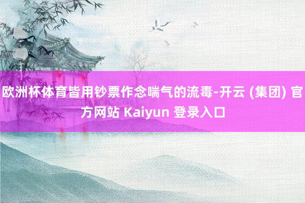 欧洲杯体育皆用钞票作念喘气的流毒-开云 (集团) 官方网站 Kaiyun 登录入口