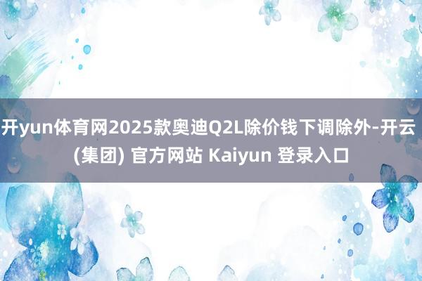开yun体育网2025款奥迪Q2L除价钱下调除外-开云 (集团) 官方网站 Kaiyun 登录入口