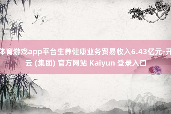 体育游戏app平台生养健康业务贸易收入6.43亿元-开云 (集团) 官方网站 Kaiyun 登录入口