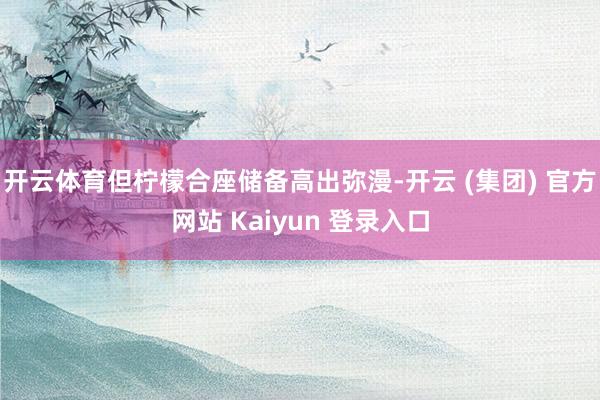 开云体育但柠檬合座储备高出弥漫-开云 (集团) 官方网站 Kaiyun 登录入口