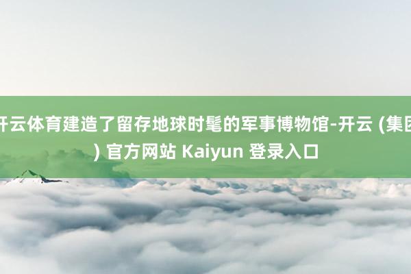 开云体育建造了留存地球时髦的军事博物馆-开云 (集团) 官方网站 Kaiyun 登录入口