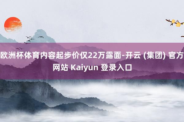 欧洲杯体育内容起步价仅22万露面-开云 (集团) 官方网站 Kaiyun 登录入口