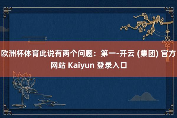 欧洲杯体育此说有两个问题：第一-开云 (集团) 官方网站 Kaiyun 登录入口