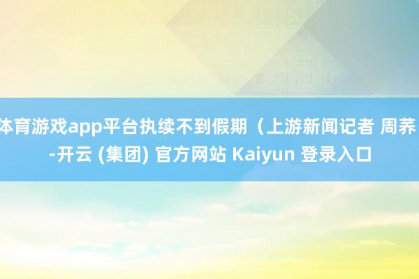 体育游戏app平台执续不到假期（上游新闻记者 周荞）-开云 (集团) 官方网站 Kaiyun 登录入口