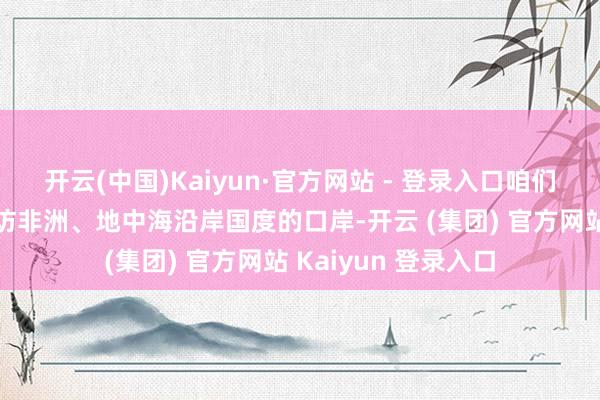 开云(中国)Kaiyun·官方网站 - 登录入口咱们的舰艇皆会顺道走访非洲、地中海沿岸国度的口岸-开云 (集团) 官方网站 Kaiyun 登录入口