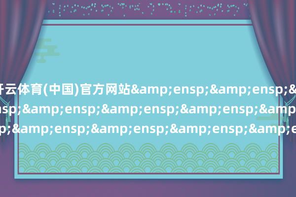 开云体育(中国)官方网站&ensp;&ensp;&ensp;&ensp;&ensp;&ensp;&ensp;&ensp;&ens