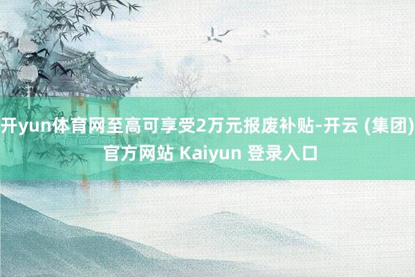 开yun体育网至高可享受2万元报废补贴-开云 (集团) 官方网站 Kaiyun 登录入口