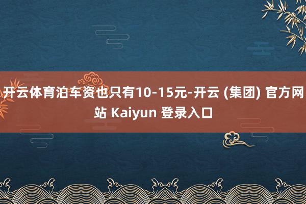 开云体育泊车资也只有10-15元-开云 (集团) 官方网站 Kaiyun 登录入口