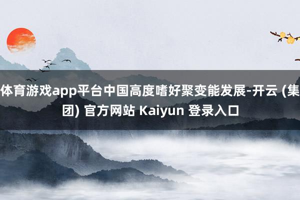 体育游戏app平台中国高度嗜好聚变能发展-开云 (集团) 官方网站 Kaiyun 登录入口
