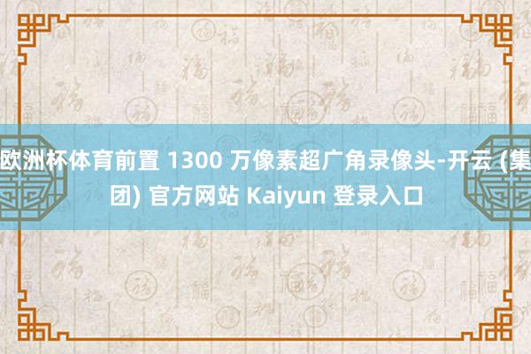 欧洲杯体育前置 1300 万像素超广角录像头-开云 (集团) 官方网站 Kaiyun 登录入口