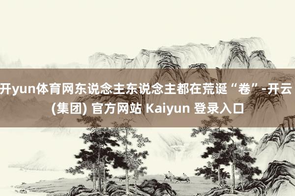 开yun体育网东说念主东说念主都在荒诞“卷”-开云 (集团) 官方网站 Kaiyun 登录入口