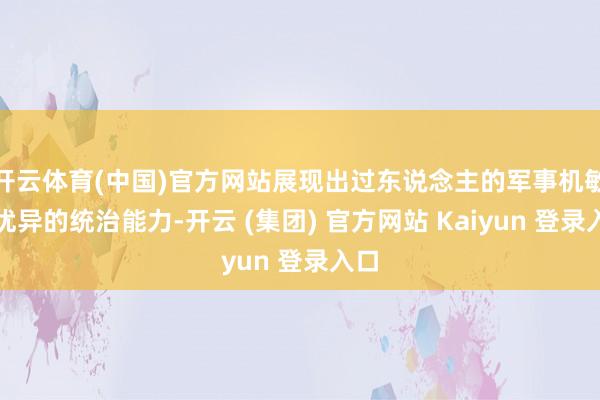 开云体育(中国)官方网站展现出过东说念主的军事机敏和优异的统治能力-开云 (集团) 官方网站 Kaiyun 登录入口