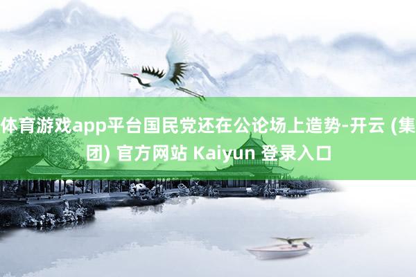体育游戏app平台国民党还在公论场上造势-开云 (集团) 官方网站 Kaiyun 登录入口