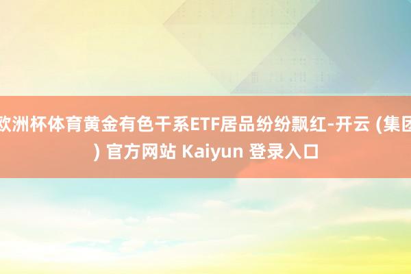 欧洲杯体育黄金有色干系ETF居品纷纷飘红-开云 (集团) 官方网站 Kaiyun 登录入口