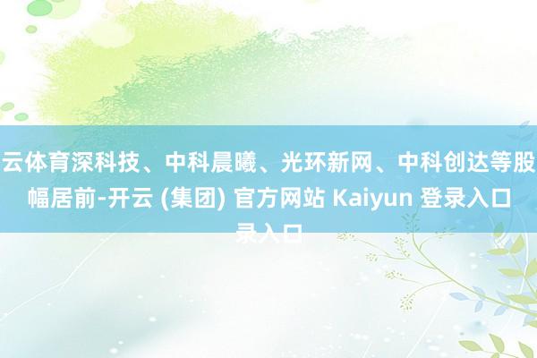 开云体育深科技、中科晨曦、光环新网、中科创达等股涨幅居前-开云 (集团) 官方网站 Kaiyun 登录入口