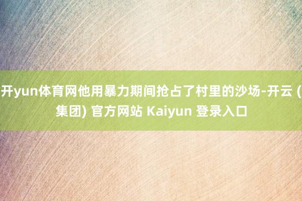 开yun体育网他用暴力期间抢占了村里的沙场-开云 (集团) 官方网站 Kaiyun 登录入口