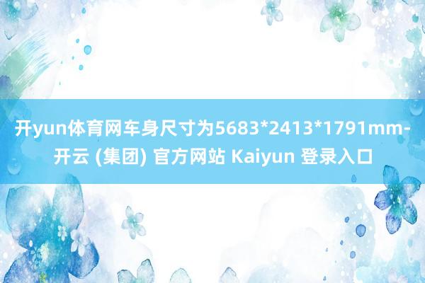 开yun体育网车身尺寸为5683*2413*1791mm-开云 (集团) 官方网站 Kaiyun 登录入口