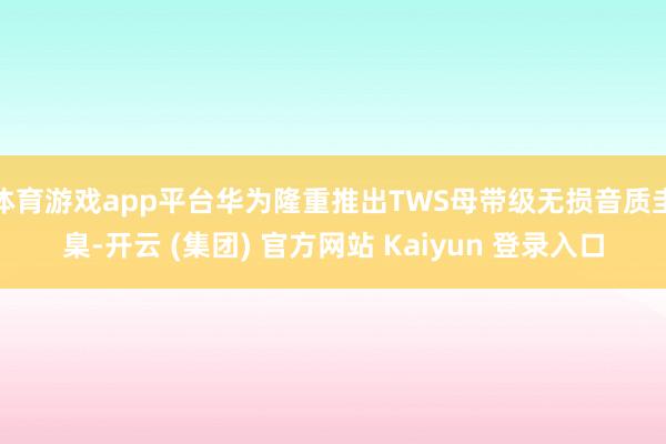 体育游戏app平台华为隆重推出TWS母带级无损音质圭臬-开云 (集团) 官方网站 Kaiyun 登录入口