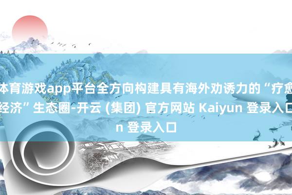 体育游戏app平台全方向构建具有海外劝诱力的“疗愈经济”生态圈-开云 (集团) 官方网站 Kaiyun 登录入口