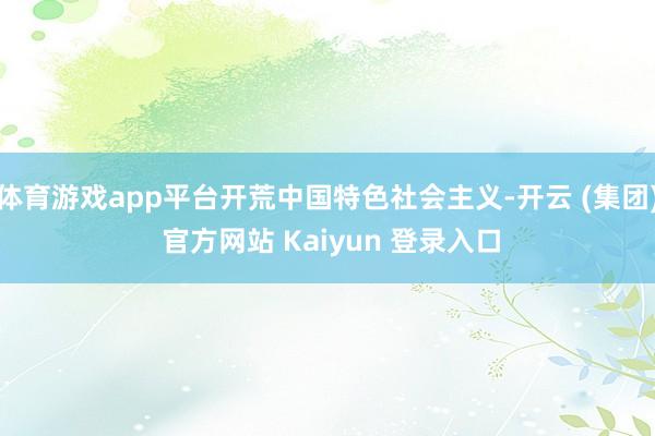 体育游戏app平台开荒中国特色社会主义-开云 (集团) 官方网站 Kaiyun 登录入口